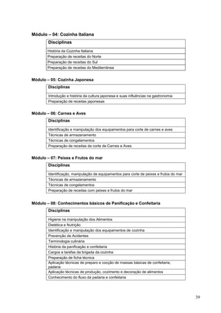 Módulo – 04: Cozinha Italiana
        Disciplinas
       História da Cozinha Italiana
       Preparação de receitas do Norte
       Preparação de receitas do Sul
       Preparação de receitas do Mediterrânea


Módulo – 05: Cozinha Japonesa
        Disciplinas

        Introdução e história da cultura japonesa e suas influências na gastronomia
        Preparação de receitas japonesas


Módulo – 06: Carnes e Aves
        Disciplinas

        Identificação e manipulação dos equipamentos para corte de carnes e aves
        Técnicas de armazenamento
        Técnicas de congelamentos
        Preparação de receitas de corte de Carnes e Aves


Módulo – 07: Peixes e Frutos do mar
        Disciplinas

        Identificação, manipulação de equipamentos para corte de peixes e frutos do mar
        Técnicas de armazenamento
        Técnicas de congelamentos
        Preparação de receitas com peixes e frutos do mar


Módulo – 08: Conhecimentos básicos de Panificação e Confeitaria
        Disciplinas

        Higiene na manipulação dos Alimentos
        Dietética e Nutrição
        Identificação e manipulação dos equipamentos de cozinha
        Prevenção de Acidentes
        Terminologia culinária
        História da panificação e confeitaria
        Cargos e tarefas da brigada da cozinha
        Preparação de ficha técnica
        Aplicação técnicas de preparo e cocção de massas básicas de confeitaria,
        padaria
        Aplicação técnicas de produção, cozimento e decoração de alimentos
        Conhecimento do fluxo da padaria e confeitaria




                                                                                          39
 