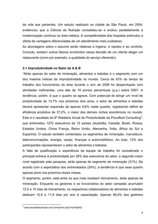 de vida aos pacientes. Um estudo realizado na cidade de São Paulo, em 2004,
evidenciou que a Ciência da Nutrição consolidou-se e evoluiu paralelamente à
modernização contínua na área médica. A competitividade dos hospitais estimulou a
oferta de vantagens diferenciadas de um atendimento mais cuidadoso.
As abordagens sobre o assunto serão relativas à higiene, à rapidez e ao conforto.
Contudo, existem outros fatores envolvidos nessa decisão de um cliente eleger um
restaurante (como por exemplo, a qualidade do serviço oferecido).


2.1 Improdutividade no Setor de A & B
“Atrás apenas do setor de mineração, alimentos e bebidas é o segmento com um
dos maiores índices de improdutividade no mundo. Cerca de 43% do tempo de
trabalho dos funcionários da área durante o ano de 2008 foi desperdiçado com
atividades ineficientes, uma alta de 19 pontos percentuais (p.p.) sobre 2007. A
tendência, porém, é que o quadro se agrave. Com potencial de atingir um nível de
produtividade de 13,7% nos próximos dois anos, o setor de alimentos e bebidas
deverá apresentar expansão de apenas 8,6% neste quesito, registrando déficit de
eficiência produtiva de 37,2%, o maior dos demais nichos econômicos no mundo.
Este é o resultado do 8º Relatório Anual de Produtividade da Proudfoot Consulting 3,
que entrevistou 1272 executivos de 12 países (Austrália, Canadá, Brasil, Rússia,
Estados Unidos, China França, Reino Unido, Alemanha, Índia, África do Sul e
Espanha). O estudo também contemplou os segmentos de mineração, manufatura,
telecomunicações, energia, varejo, finanças e automobilístico. Ao todo, 12% dos
participantes representaram o setor de alimentos e bebidas.
A falta de qualificação e experiência da equipe de trabalho foi considerado o
principal entrave à produtividade por 28% dos executivos do setor, o segundo maior
nível registrado pela pesquisa, atrás apenas do segmento de mineração (31%). De
acordo com a expectativa dos entrevistados (24%), a tendência é que esse quadro
apenas piore nos próximos dozes meses.
O segmento, porém, está entre os que mais recebem treinamento, atrás apenas de
mineração. Enquanto os gestores e os funcionários do setor campeão acumulam
12,5 e 15 dias de treinamento, os respectivos colaboradores de alimentos e bebidas
dedicam 12,9 e 11,9 dias por ano à capacitação. Apenas 48,4% dos gestores


3
    www.revistafatorbrasil.com.br/imprimir.php?not=65042

                                                                                  4
 