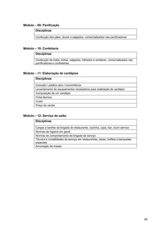 Módulo – 09: Panificação
        Disciplinas

        Confecção dos pães, doces e salgados, comercializados nas panificadoras



Módulo – 10: Confeitaria
        Disciplinas

        Confecção de bolos, tortas, salgados, folhados e similares, comercializados nas
        panificadoras e confeitarias


Módulo – 11: Elaboração de cardápios
        Disciplinas

        Conceito / público alvo / concorrência
        Levantamento de equipamentos necessários para realização do cardápio
        Composição de um cardápio
        Ficha técnica
        Custo
        Preço de venda


Módulo – 12: Serviço de salão
        Disciplinas

        Cargos e tarefas da brigada do restaurante, cozinha, copa, bar, room service
        Normas de higiene em geral
        Normas de comportamento da brigada de serviço
        Técnica e modalidades de serviço em restaurantes, bares, buffets e banquetes
        especiais
        Arrumação de mesas




                                                                                          40
 