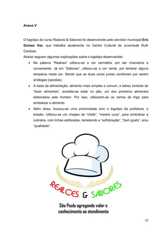 Anexo V



O logotipo do curso Realces & Sabores foi desenvolvido pelo servidor municipal Eric
Gomes Vaz, que trabalha atualmente no Centro Cultural da Juventude Ruth
Cardoso.
Abaixo seguem algumas explicações sobre o logotipo desenvolvido:
      Na palavra “Realces” utilizou-se a cor vermelha, por ser chamativa e
      conveniente. Já em “Sabores”, utilizou-se a cor verde, por lembrar alguns
      temperos nesta cor. Sendo que as duas cores juntas combinam por serem
      análogas (opostas).
      A base da alimentação, alimento mais simples e comum, e talvez símbolo do
      “fazer alimentos”, acredita-se estar no pão, um dos primeiros alimentos
      elaborados pelo homem. Por isso, utilizaram-se os ramos de trigo para
      simbolizar o alimento.
      Além disso, buscou-se uma proximidade com o logotipo da prefeitura, o
      brasão. Utilizou-se um chapéu de “chefe”, “mestre cuca”, para simbolizar a
      culinária, com linhas estilizadas, remetendo a “sofisticação”, “bom gosto”, e/ou
      “qualidade”.




                        São Paulo agregando valor e
                       conhecimento ao atendimento
                                                                                   42
 