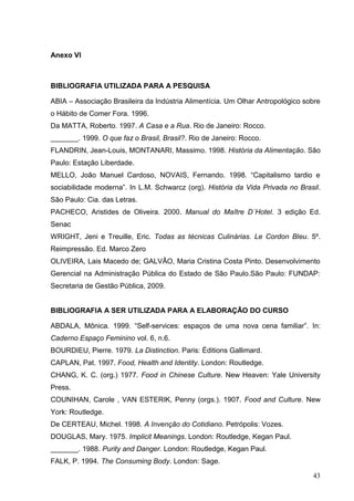 Anexo VI



BIBLIOGRAFIA UTILIZADA PARA A PESQUISA

ABIA – Associação Brasileira da Indústria Alimentícia. Um Olhar Antropológico sobre
o Hábito de Comer Fora. 1996.
Da MATTA, Roberto. 1997. A Casa e a Rua. Rio de Janeiro: Rocco.
_______. 1999. O que faz o Brasil, Brasil?. Rio de Janeiro: Rocco.
FLANDRIN, Jean-Louis, MONTANARI, Massimo. 1998. História da Alimentação. São
Paulo: Estação Liberdade.
MELLO, João Manuel Cardoso, NOVAIS, Fernando. 1998. “Capitalismo tardio e
sociabilidade moderna”. In L.M. Schwarcz (org). História da Vida Privada no Brasil.
São Paulo: Cia. das Letras.
PACHECO, Aristides de Oliveira. 2000. Manual do Maître D´Hotel. 3 edição Ed.
Senac
WRIGHT, Jeni e Treuille, Eric. Todas as técnicas Culinárias. Le Cordon Bleu. 5º.
Reimpressão. Ed. Marco Zero
OLIVEIRA, Lais Macedo de; GALVÃO, Maria Cristina Costa Pinto. Desenvolvimento
Gerencial na Administração Pública do Estado de São Paulo.São Paulo: FUNDAP:
Secretaria de Gestão Pública, 2009.


BIBLIOGRAFIA A SER UTILIZADA PARA A ELABORAÇÃO DO CURSO

ABDALA, Mônica. 1999. “Self-services: espaços de uma nova cena familiar”. In:
Caderno Espaço Feminino vol. 6, n.6.
BOURDIEU, Pierre. 1979. La Distinction. Paris: Éditions Gallimard.
CAPLAN, Pat. 1997. Food, Health and Identity. London: Routledge.
CHANG, K. C. (org.) 1977. Food in Chinese Culture. New Heaven: Yale University
Press.
COUNIHAN, Carole , VAN ESTERIK, Penny (orgs.). 1907. Food and Culture. New
York: Routledge.
De CERTEAU, Michel. 1998. A Invenção do Cotidiano. Petrópolis: Vozes.
DOUGLAS, Mary. 1975. Implicit Meanings. London: Routledge, Kegan Paul.
_______. 1988. Purity and Danger. London: Routledge, Kegan Paul.
FALK, P. 1994. The Consuming Body. London: Sage.

                                                                                43
 