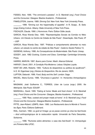 FIDDES, Nick. 1995. “The omnivore’s paradox”. In D. Marshall (org.) Food Choice
and the Consumer. Glasgow: Blackie Academic , Professional.
FINKELSTEIN, Joanne. 1989. Dinning Out. New York: New York Universtiy Press.
_______. 1998. “Dinning out: the hipperreality of appetite”. In R. Scapp , B. Seitz
(orgs) Eating Culture. Albany: State University of New York Press.
FISCHLER, Claude. 1990. L’Homnivore. Paris: Édition Odile Jacob.
GARCIA, Rosa Wanda Diez. 1993. “Representações Sociais da Comida no Meio
Urbano. Um Estudo no Centro da Cidade de São Paulo”. Dissertação. São Paulo: IP
– USP
GARCIA, Rosa Wanda Diez. 1997. “Práticas e comportamento alimentar no meio
urbano: um estudo no centro da cidade de São Paulo”. Caderno Saúde Pública 13.
GIDDENS, Anthony. 1996. As Consequências da Modernidade. São Paulo: Unesp.
GOODY, Jack. 1982 Cooking, Cuisine and Class. Cambridge: Cambridge University
Press.
HARRIS, MARVIN. 1997. Bueno para Comer. Madri: Alianza Editorial.
HARVEY, David. 2001. A Condição Pós-Moderna. Lisboa: Edições Loyola.
KANT DE LIMA, Roberto. 1993. “Cultura do desperdício ou política da opulência?”.
In E. M. Eigenheer (org.) Raízes do Desperdício. Rio de Janeiro: ISER.
LUPTON, Deborah. 1996. Food, Body and the Self. London: Sage.
MACIEL, Maria Eunice. 1996. “Churrasco à gaúcha”. In: Horizontes Antropológicos
4.
MAGNANI, José Guilherme C., TORRES, Lilian de Lucca (orgs.) 2000. Na
Metrópole. São Paulo: EDUSP.
MARSHALL, David. 1995. “Eating at home: Meals and food choice”. In D. Marshall
(org.) Food Choice and the Consumer. Glasgow, Blackie Academic , Professional.
_______. 1995 “Raw, cooked and proper meals at home”. In D. Marshall (org.) Food
Choice and the Consumer. Glasgow:Blackie Academic , Professional.
PITTE, Jean-Robert, LEMPS, Alain. 1990. Les Restaurants dans le Monde à Travers
les Âges. Paris: Éditions Gallimard.
RIAL, Carmem. 1992. Le goût et l’image: ça se passe comme ça chez les fast-foods
– étud anthropologicque de la restauration rapide. Université de Paris Descartes,
Sorbonne.
_______. 1996. “Rumores sobre alimentos: o caso dos fast-foods”. In: Antropologia
em Primeira Mão UFSC.

                                                                                 44
 