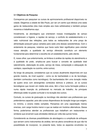 3.1 Objetivos da Pesquisa

Começamos por pesquisar os cursos de aprimoramento profissional disponíveis na
cidade. Elegemos a cidade de São Paulo, por ser um centro que oferece uma vasta
gama de restaurantes (dos mais simples aos mais sofisticados) e também porque
moramos e trabalhamos aqui.

Inicialmente, as abordagens que orientaram nossas investigações de campo
consideravam a higiene, a rapidez do serviço, o conforto do estabelecimento e o
valor nutricional das refeições, pois todos os restaurantes de uma praça de
alimentação possuem graus variados para cada uma dessas características. Com o
andamento da pesquisa, notamos que havia outro fator significativo para orientar
nossa atenção: a qualidade do serviço oferecido constituía um elemento
fundamental para determinar a escolha de um estabelecimento, pelo cliente.

E, nosso olhar, que anteriormente, se limitava à análise da rapidez do atendimento e
à qualidade do prato, ampliou-se para buscar o conceito de qualidade total
(atendimento, elaboração do prato, serviço de mesa, composição e adequação do
cardápio, capacitação na cozinha, entre outros).

Ao longo da pesquisa, constatamos que os cursos atualmente disponíveis em sua
grande maioria, de nível superior - como os de bacharelado e os de tecnologia,
(também conhecidos como tecnólogos). Os bacharelados têm uma duração média
de quatro anos com abrangentes conteúdos teóricos e práticos. Já os cursos
tecnológicos que duram em média dois anos, têm o foco numa formação prática e
numa rápida inserção do profissional no mercado de trabalho. As principais
diferenças estão na grade curricular e na duração dos cursos.

Contudo, os cursos de graduação ou tecnólogo não atendem aos profissionais que
pretendemos capacitar, pois são cursos dispendiosos de duração longa que exigem,
no mínimo, o ensino médio completo. Pensamos em uma capacitação menos
onerosa, com carga horária menor e que se realize em horários alternativos. Dessa
forma, poderíamos atender os profissionais que trabalham em restaurantes e
similares que encerram suas atividades diárias por volta das quinze horas.

Considerando as diversas possibilidades de abordagens e a amplitude de enfoques
que servem como instrumentos de análise, tem-se plena consciência de que não há
possibilidade de incorporar, no presente texto, todos os aspectos envolvidos na

                                                                                  7
 