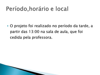 O projeto foi realizado no período da tarde, a partir das 13:00 na sala de aula, que foi cedida pela professora. 