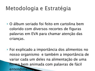 O álbum seriado foi feito em cartolina bem colorido com diversos recortes de figuras palavras em EVA para chamar atenção das crianças. Foi explicado a importância dos alimentos no nosso organismo  e também a importância de variar cada um deles na alimentação de uma forma bem animada com palavras de fácil entendimento. 