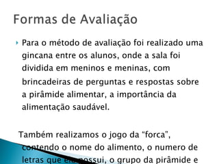 Para o método de avaliação foi realizado uma gincana entre os alunos, onde a sala foi dividida em meninos e meninas, com brincadeiras de perguntas e respostas sobre a pirâmide alimentar, a importância da alimentação saudável. Também realizamos o jogo da “forca”, contendo o nome do alimento, o numero de letras que ele possui, o grupo da pirâmide e suas propriedades. 