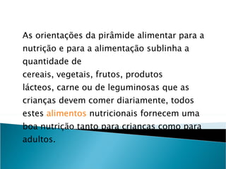 As orientações da pirâmide alimentar para a nutrição e para a alimentação sublinha a quantidade de cereais, vegetais, frutos, produtos lácteos, carne ou de leguminosas que as crianças devem comer diariamente, todos estes  alimentos  nutricionais fornecem uma boa nutrição tanto para crianças como para adultos. 