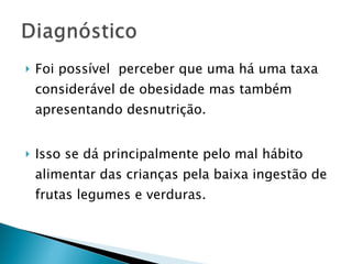 Foi possível  perceber que uma há uma taxa considerável de obesidade mas também apresentando desnutrição. Isso se dá principalmente pelo mal hábito alimentar das crianças pela baixa ingestão de frutas legumes e verduras. 