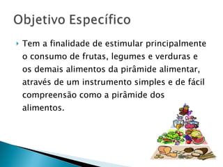 Tem a finalidade de estimular principalmente o consumo de frutas, legumes e verduras e os demais alimentos da pirâmide alimentar, através de um instrumento simples e de fácil compreensão como a pirâmide dos alimentos. 