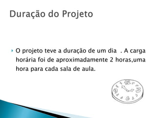 O projeto teve a duração de um dia  . A carga horária foi de aproximadamente 2 horas,uma hora para cada sala de aula.  