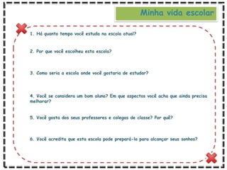 Minha vida escolar
1. Há quanto tempo você estuda na escola atual?
2. Por que você escolheu esta escola?
3. Como seria a escola onde você gostaria de estudar?
4. Você se considera um bom aluno? Em que aspectos você acha que ainda precisa
melhorar?
5. Você gosta dos seus professores e colegas de classe? Por quê?
6. Você acredita que esta escola pode prepará-lo para alcançar seus sonhos?
 