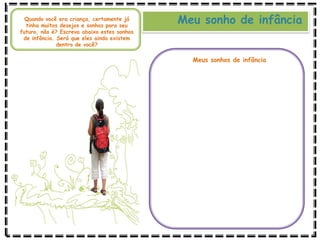 Meu sonho de infância
Quando você era criança, certamente já
tinha muitos desejos e sonhos para seu
futuro, não é? Escreva abaixo estes sonhos
de infância. Será que eles ainda existem
dentro de você?
Meus sonhos de infância
 