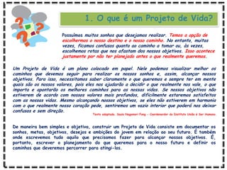 1. O que é um Projeto de Vida?
Um Projeto de Vida é um plano colocado em papel. Nele podemos visualizar melhor os
caminhos que devemos seguir para realizar os nossos sonhos e, assim, alcançar nossos
objetivos. Para isso, necessitamos saber claramente o que queremos e sempre ter em mente
quais são os nossos valores, pois eles nos ajudarão a decidir o que realmente nos vale, o que
importa e apontarão os melhores caminhos para as nossas vidas. Se nossos objetivos não
estiverem de acordo com nossos valores mais profundos, dificilmente estaremos satisfeitos
com as nossas vidas. Mesmo alcançando nossos objetivos, se eles não estiverem em harmonia
com o que realmente nosso coração pede, sentiremos um vazio interior que poderá nos deixar
confusos e sem direção.
De maneira bem simples e objetiva, construir um Projeto de Vida consiste em documentar os
sonhos, metas, objetivos, desejos e ambições do jovem em relação ao seu futuro. É também
onde escrevemos tudo aquilo que precisamos fazer para alcançar nossos objetivos. É,
portanto, escrever o planejamento do que queremos para o nosso futuro e definir os
caminhos que deveremos percorrer para atingi-los.
Texto adaptado. Saulo Nagamori Fong - Coordenardor do Instituto União é Ser Humano.
Possuímos muitos sonhos que desejamos realizar. Temos a opção de
escolhermos o nosso destino e o nosso caminho. No entanto, muitas
vezes, ficamos confusos quanto ao caminho a tomar ou, às vezes,
escolhemos rotas que nos afastam dos nossos objetivos. Isso acontece
justamente por não ter planejado antes o que realmente queremos.
 