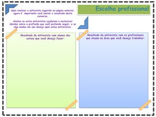 Resultado da entrevista com alunos dos
cursos que você deseja fazer:
Resultado da entrevista com os profissionais
que atuam na área que você deseja trabalhar:
Escolha profissional
Após realizar a entrevista sugerida na página anterior,
agora é importante você anotar o resultado desta
conversa.
Analise se estas entrevistas ajudaram a esclarecer
dúvidas sobre a profissão que você pretende seguir, e se
algo mudou em seu desejo após estas entrevistas.
 