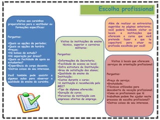 Visitas aos cursinhos
preparatórios para o vestibular ou
formações específicas:
Perguntas:
Quais as opções de períodos;
Quais as opções de horário
Preços;
Há bolsas de estudo?
Há separação por áreas?
Quais as facilidade de apoio ao
estudantes?
Experiência do corpo docente;
Outras coisas do seu interesse.
Você também pode assistir a
algumas aulas para observar a
qualidade do ensino do cursinho.
Visitas às instituições de ensino
técnico, superior e carreiras
militares:
Perguntas:
Informações da Secretaria;
Facilidade de acesso ao local;
Infra estrutura da Instituição;
Grau de satisfação dos alunos;
Qualidade do ensino da
Instituição;
Custos durante o curso;
A instituição é reconhecida pelo
MEC?
Tipo de diploma oferecido;
Duração do curso;
Parcerias da instituição com
empresas ofertas de emprego.
Visitas à locais que oferecem
serviços de orientação profissional:
Perguntas:
Preço do serviço;
Gratuidade;
Técnicas utilizadas para
descoberta da vocação profissional;
Como os profissionais que lá
trabalham podem lhe ajudar neste
processo de escolha profissional?
Outras coisas de seu interesse.
Escolha profissional
Além de realizar as entrevistas
sugeridas na páginas anteriores,
você poderá também visitar os
locais e instituições que
oferecem o curso que você
pretende fazer e que te
capacitará para atuar na
profissão escolhida por você!
 