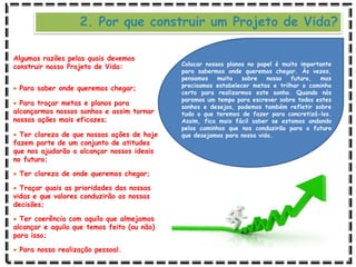 2. Por que construir um Projeto de Vida?
Algumas razões pelas quais devemos
construir nosso Projeto de Vida:
 Para saber onde queremos chegar;
 Para traçar metas e planos para
alcançarmos nossos sonhos e assim tornar
nossas ações mais eficazes;
 Ter clareza de que nossas ações de hoje
fazem parte de um conjunto de atitudes
que nos ajudarão a alcançar nossos ideais
no futuro;
 Ter clareza de onde queremos chegar;
 Traçar quais as prioridades das nossas
vidas e que valores conduzirão as nossas
decisões;
 Ter coerência com aquilo que almejamos
alcançar e aquilo que temos feito (ou não)
para isso;
 Para nossa realização pessoal.
Colocar nossos planos no papel é muito importante
para sabermos onde queremos chegar. Às vezes,
pensamos muito sobre nosso futuro, mas
precisamos estabelecer metas e trilhar o caminho
certo para realizarmos este sonho. Quando nós
paramos um tempo para escrever sobre todos estes
sonhos e desejos, podemos também refletir sobre
tudo o que teremos de fazer para concretizá-los.
Assim, fica mais fácil saber se estamos andando
pelos caminhos que nos conduzirão para o futuro
que desejamos para nossa vida.
 