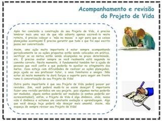 Acompanhamento e revisão
do Projeto de Vida
Após ter concluído a construção do seu Projeto de Vida, é preciso
lembrar mais uma vez de que não adianta apenas escrevê-lo neste
roteiro, é preciso colocar a ‘mão na massa’ e agir para que as coisas
planejadas aconteçam! É preciso garantir que tudo o que foi aqui escrito
possa ser concretizado.
Assim, uma ação muito importante é estar sempre acompanhando
periodicamente se as ações propostas estão sendo colocadas em prática,
verificar se as metas estão sendo alcançadas no prazo determinado,
etc. É preciso avaliar sempre se você realmente está seguindo no
caminho correto. Neste momento, é fundamental também ter a ajuda de
pessoas que você confie e que poderão te auxiliar no atingimento das
metas. Caso esteja com dificuldades de realizar as ações planejadas,
peça ajuda ao seu professor tutor, a seus familiares e amigos. Não
estar só neste momento te dará forças e suporte para seguir em frente
rumo à concretização do seu Projeto de Vida!
Outro ponto importante é que seu Projeto de Vida poderá passar por
revisões. Sim, você poderá mudá-lo se assim desejar! É importante
fazer uma revisão periódica em seu projeto, pois algumas metas poderão
ser mudadas, alguns sonhos poderão ser mudados (e sonhos poderão ser
acrescentados!), enfim, o Projeto de Vida é algo dinâmico, aliás, nossa
vida é dinâmica e estamos em constante evolução e aprendizagem. Algo
que você deseja hoje poderá não desejar mais amanhã. Assim, não
esqueça de sempre revisar seu Projeto de Vida!
 