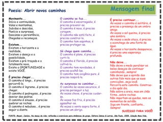 Movimento...
Início e continuidade,
Vales e montanhas,
Subidas e descidas,
Planície e surpresas,
Descanso e persistência,
Chegadas e recomeços.
Existem...
Existem o horizonte e a
realidade,
Existem o desejo e a
possibilidade,
Existem o pré-traçado e o
totalmente novo,
Existe a OPORTUNIDADE e
existe VOCÊ.
É preciso chegar...
O caminho é longo... é preciso
percorrê-lo.
O caminho é íngreme...é preciso
chegar.
O caminho é pedregoso...é preciso
desviar das pedras.
O caminho é sinuoso...é preciso
quebrar as rochas.
O caminho é nebuloso... é preciso
seguir a diante.
O caminho se faz...
O caminho é escorregadio, é
preciso prevenir-se.
O caminho é novo, é preciso
coragem.
O caminho não está feito, é
preciso construí-lo.
O caminho tem espinhos, é
preciso proteger-se.
Só chega quem caminha...
O caminho é plano, é preciso
curti-lo.
O caminho é florido, é preciso
cultivá-lo.
O caminho tem novidades, é
preciso acolhê-las.
O caminho tem oxigênio puro, é
preciso respirá-lo.
As surpresas no caminhar...
O caminho às vezes escurece, é
preciso perseguir a luz.
Às vezes chove, é preciso cuidar-
se.
Às vezes faz frio, é preciso
agasalhar-se.
Às vezes o vento sopra forte, é
preciso um abrigo.
É preciso continuar...
Às vezes o caminho é solitário, é
preciso a presença de um ombro
amigo.
Às vezes o sol queima, é preciso
uma sombra.
Às vezes a sede ataca, é preciso
o aconchego de uma fonte de
água.
Às vezes o horizonte desaparece,
é preciso uma esperança
profunda.
Não deixe...
Não deixe o medo paralisar os
belos desejos de continuar
caminhando...sempre!
Não deixe que a opinião dos
outros fale mais que as suas
convicções...seja você.
Percorra este caminho. Construa-
o dia após dia.
Não sobre a areia, mas em chão
firme...sobre rochas.
Não importam as quedas, nem os
momentos de solidão.
Siga em frente, confiante...
Sempre!
SUCESSO PARA VOCÊ!
Mensagem final
Poesia: Abrir novos caminhos
FONTE: Mayer, Canísio. Na dança da vida: reflexões e exercícios para dinâmicas de grupo. Editora Ideias & Letras. São Paulo, 2005. Coleção Mais Vida.
 