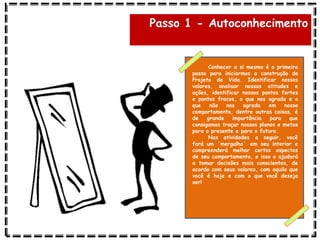Passo 1 - Autoconhecimento
Conhecer a si mesmo é o primeiro
passo para iniciarmos a construção do
Projeto de Vida. Identificar nossos
valores, analisar nossas atitudes e
ações, identificar nossos pontos fortes
e pontos fracos, o que nos agrada e o
que não nos agrada em nosso
comportamento, dentre outras coisas, é
de grande importância para que
consigamos traçar nossos planos e metas
para o presente e para o futuro.
Nas atividades a seguir, você
fará um ‘mergulho’ em seu interior e
compreenderá melhor certos aspectos
de seu comportamento, e isso o ajudará
a tomar decisões mais conscientes, de
acordo com seus valores, com aquilo que
você é hoje e com o que você deseja
ser!
 