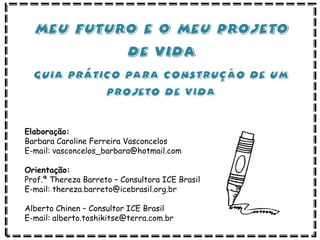 Elaboração:
Barbara Caroline Ferreira Vasconcelos
E-mail: vasconcelos_barbara@hotmail.com
Orientação:
Prof.ª Thereza Barreto – Consultora ICE Brasil
E-mail: thereza.barreto@icebrasil.org.br
Alberto Chinen – Consultor ICE Brasil
E-mail: alberto.toshikitse@terra.com.br
 