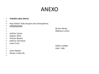 ANEXO
•   Trabalho sobre aborto.
•
•   Peça Teatral: Todo ato gera uma consequência.
•   PERSONAGENS
•                                                   Bruno= Roney
•                                                   Matheus= Junior
•   Julinha= Cassia
•   Sophia= Aline
•   Priscila= Beatriz
•   Helena= Ana Paula
•   Luiza= Erica
•                                                   Pedro= Lineker
•                                                   Lipe= João
•   Lívia= Natalia
•   Nicoly= Linda Inês
•
 