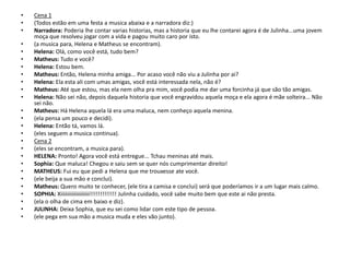 •   Cena 1
•   (Todos estão em uma festa a musica abaixa e a narradora diz:)
•   Narradora: Poderia lhe contar varias historias, mas a historia que eu lhe contarei agora é de Julinha...uma jovem
    moça que resolveu jogar com a vida e pagou muito caro por isto.
•   (a musica para, Helena e Matheus se encontram).
•   Helena: Olá, como você está, tudo bem?
•   Matheus: Tudo e você?
•   Helena: Estou bem.
•   Matheus: Então, Helena minha amiga... Por acaso você não viu a Julinha por ai?
•   Helena: Ela esta ali com umas amigas, você está interessada nela, não é?
•   Matheus: Até que estou, mas ela nem olha pra mim, você podia me dar uma forcinha já que são tão amigas.
•   Helena: Não sei não, depois daquela historia que você engravidou aquela moça e ela agora é mãe solteira... Não
    sei não.
•   Matheus: Há Helena aquela lá era uma maluca, nem conheço aquela menina.
•   (ela pensa um pouco e decidi).
•   Helena: Então tá, vamos lá.
•   (eles seguem a musica continua).
•   Cena 2
•   (eles se encontram, a musica para).
•   HELENA: Pronto! Agora você está entregue... Tchau meninas até mais.
•   Sophia: Que maluca! Chegou e saiu sem se quer nós cumprimentar direito!
•   MATHEUS: Fui eu que pedi a Helena que me trouxesse ate você.
•   (ele beija a sua mão e conclui).
•   Matheus: Quero muito te conhecer, (ele tira a camisa e conclui) será que poderíamos ir a um lugar mais calmo.
•   SOPHIA: Xiiiiiiiiiiiiiiiiiiii!!!!!!!!!!!!! Julinha cuidado, você sabe muito bem que este ai não presta.
•   (ela o olha de cima em baixo e diz).
•   JULINHA: Deixa Sophia, que eu sei como lidar com este tipo de pessoa.
•   (ele pega em sua mão a musica muda e eles vão junto).
 