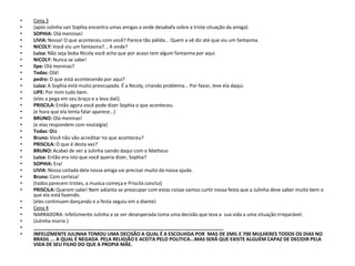 •   Cena 3
•   (após Julinha sair Sophia encontra umas amigas a onde desabafa sobre a triste situação da amiga).
•   SOPHIA: Olá meninas!
•   LIVIA: Nossa! O que aconteceu com você? Parece tão pálida... Quem a vê diz até que viu um fantasma.
•   NICOLY: Você viu um fantasma?... A onde?
•   Luiza: Não seja boba Nicoly você acha que por acaso tem algum fantasma por aqui.
•   NICOLY: Nunca se sabe!
•   lipe: Olá meninas?
•   Todas: Olá!
•   pedro: O que está acontecendo por aqui?
•   Luiza: A Sophia está muito preocupada. É a Nicoly, criando problema... Por favor, leve ela daqui.
•   LIPE: Por mim tudo bem.
•   (eles a pega em seu braço e a leva dali).
•   PRISCILA: Então agora você pode dizer Sophia o que aconteceu.
•   (e hora que ela tenta falar aparece...)
•   BRUNO: Olá meninas!
•   (e elas respondem com nostalgia)
•   Todas: Olá
•   Bruno: Você não vão acreditar no que aconteceu?
•   PRISCILA: O que é desta vez?
•   BRUNO: Acabei de ver a Julinha saindo daqui com o Matheus
•   Luiza: Então era isto que você queria dizer, Sophia?
•   SOPHIA: Era!
•   LIVIA: Nossa coitada dela nossa amiga vai precisar muito da nossa ajuda.
•   Bruno: Com certeza!
•   (todos parecem tristes, a musica começa e Priscila conclui)
•   PRISCILA: Querem sabe! Nem adianta se preocupar com estas coisas vamos curtir nossa festa que a Julinha deve saber muito bem o
    que ela está fazendo.
•   (eles continuam dançando e a festa seguiu em a diante)
•   Cena 4
•   NARRADORA: Infelizmente Julinha a se ver desesperada toma uma decisão que leva a sua vida a uma situação irreparável.
•   (Julinha morre.)
•   ______________________________________________________________________
•   INFELIZMENTE JULINHA TOMOU UMA DECISÃO A QUAL É A ESCOLHIDA POR MAS DE 2MIL E 700 MULHERES TODOS OS DIAS NO
    BRASIL ... A QUAL É NEGADA PELA RELIGIÃO E ACEITA PELO POLITICA...MAS SERÁ QUE EXISTE ALGUÉM CAPAZ DE DECIDIR PELA
    VIDA DE SEU FILHO DO QUE A PROPIA MÃE.
 