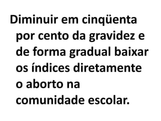 Diminuir em cinqüenta
 por cento da gravidez e
 de forma gradual baixar
 os índices diretamente
 o aborto na
 comunidade escolar.
 