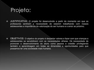    JUSTIFICATIVA: O projeto foi desenvolvido a partir do momento em que os
    professores sentiram a necessidade de estarem trabalhando com nossos
    adolescentes a importância da valorização do ser humano e o amor ao próximo.




   OBJETIVOS: O objetivo do projeto é despertar valores e fazer com que crianças e
    adolescentes se sensibilizem com as necessidades alheias. Há necessidade de
    promover o desenvolvimento do aluno como pessoa e cidadão privilegiando
    também a aprendizagem em todas as dimensões e oportunidades para que
    possamos ter uma sociedade mais humana.
 
