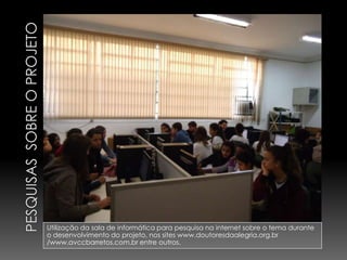 Utilização da sala de informática para pesquisa na internet sobre o tema durante
o desenvolvimento do projeto, nos sites www.doutoresdaalegria.org.br
/www.avccbarretos.com.br entre outros.
 