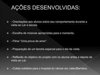    - Orientações aos alunos sobre seu comportamento durante a
    visita ao Lar e escola.

   - Escolha de músicas apropriadas para o momento.

   - Filme “Uma prova de amor”.

   - Preparação de um lanche especial para o dia da visita.

   - Reflexão do objetivo do projeto com os alunos antes e depois da
    visita ao Lar.

   - Coleta solidária para o hospital do câncer em Jales/Barretos.
 