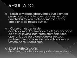    - Nessa atividade, observamos que além de
    prazerosa o contato com todas as pessoas
    envolvidas mexeu profundamente com o
    emocional de nossos alunos.

   - Observamos cenas de
    carinho, amor, fraternidade e alegria por parte
    de nossos jovens, por terem oferecido uma
    oportunidade para que aquelas pessoas
    pudessem sentir o amor e o carinho como se
    fossem de seus familiares.

   EQUIPE RESPONSÁVEL:-
    Gestores, coordenadores, professores e alunos.
 