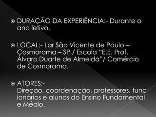    DURAÇÃO DA EXPERIÊNCIA:- Durante o
    ano letivo.

   LOCAL:- Lar São Vicente de Paulo –
    Cosmorama – SP / Escola “E.E. Prof.
    Álvaro Duarte de Almeida”/ Comércio
    de Cosmorama.

   ATORES:-
    Direção, coordenação, professores, func
    ionários e alunos do Ensino Fundamental
    e Médio.
 