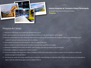 Sistema Integrado de Transporte Urbano Florianópolis
                                                                                     Identidade Regional nos Pontos de Ônibus
                                                                                     Pesquisa




Pesquisa de Campo
1 - Você procura informações de itinerário fora dos terminais? Como?

2 - Você sabe da existência do serviço de consultas 0800 dos itinerários? Com que freqüência você o utiliza?

3 - Você tem acesso internet? Se sim, utiliza para informações de rotas nos sites das empresas de transporte coletivo, quais diﬁculdades você

    encontra? Caso você utilize esse serviço cite o site utilizado.

4 - Você estando no caminho, ao desconhecer sua rota, você pede auxílio para:

5 - Você se encontra em determinado ponto de ônibus como você sabe qual ônibus deve pegar?

6 - Utilizando a NUMERAÇÃO dos pontos de ônibus, você consegue se localizar em relação a rota do itinerário?

7 - Como saber o tempo de chegada do seu ônibus no ponto?

8 - Como você consegue informações para utilizar o transporte público para visitar pontos turísticos e praias? Você já se perdeu ao utilizar pela

    primeira vez alguma linha de ônibus?

9 - Você faz uso do cartão com recarga especíﬁco para o transporte urbano ao pagar as tarifas dos ônibus? Qual? Você se informa com antecedência

    sobre o valor das tarifas de passagem antes de utilizar o sistema?
 