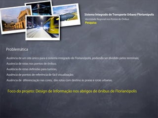 Sistema Integrado de Transporte Urbano Florianópolis
                                                              Identidade Regional nos Pontos de Ônibus
                                                               Pesquisa




Problemática

Ausência de um site único para o sistema integrado de Florianópolis, podendo ser dividido pelos terminais;

Ausência de rotas nos pontos de ônibus;

Ausência de rotas deﬁnidas para turistas;

Ausência de pontos de referência de fácil visualização;

Ausência de diferenciação nas cores, das rotas com destino às praias e rotas urbanas.



Foco do projeto: Design de Informação nos abrigos de ônibus de Florianópolis
 