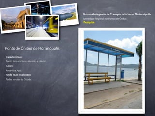 Sistema Integrado de Transporte Urbano Florianópolis
                                             Identidade Regional nos Pontos de Ônibus
                                             Pesquisa




Ponto de Ônibus de Florianópolis

Características:

Ponto feito em ferro, alumínio e plástico.

Cores:

Amarelo e Azul.

Onde estão localizados:

Todas as rotas da Cidade.
 