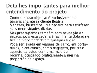 	Como o nosso objetivo é exclusivamente beneficiar a nossa cliente Beatriz Menezes, buscamos uma cadeira para satisfazer suas necessidades diárias. 	Nos preocupamos também com ocupação de espaço, pois esta cadeira é facilmente dobrada e fica bem acomodada em qualquer lugar.	Pode ser levada em viagens de carro, em porta-malas, e em aviões, como bagagem, por ter o aspecto parecido com uma mala de rodinha, ocupando praticamente a mesma proporção de espaço.Detalhes importantes para melhor entendimento do projeto