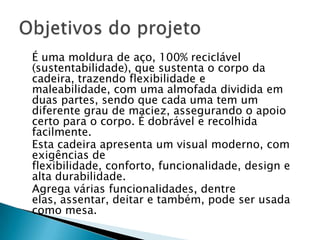 	É uma moldura de aço, 100% reciclável (sustentabilidade), que sustenta o corpo da cadeira, trazendo flexibilidade e maleabilidade, com uma almofada dividida em duas partes, sendo que cada uma tem um diferente grau de maciez, assegurando o apoio certo para o corpo. É dobrável e recolhida facilmente. 	Esta cadeira apresenta um visual moderno, com exigências de flexibilidade, conforto, funcionalidade, design e alta durabilidade.	Agrega várias funcionalidades, dentre elas, assentar, deitar e também, pode ser usada como mesa.Objetivos do projeto