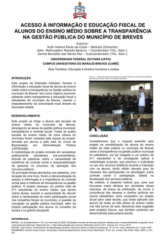 ACESSO À INFORMAÇÃO E EDUCAÇÃO FISCAL DE
ALUNOS DO ENSINO MÉDIO SOBRE A TRANSPARÊNCIA
NA GESTÃO PÚBLICA DO MUNICÍPIO DE BREVES
Autores:
Ruth Helena Paula da Costa – Bolsista (Discente)
Adm. Mathusalem Macedo Bezerra – Coordenador (Téc. Adm.)
Daniel Benedito das Neves Paz – Subcoordenador (Téc. Adm.)
INTRODUÇÃO
DESENVOLVIMENTO
CONCLUSÃO
Consideramos que o impacto exercido pelo
projeto na sensibilização de alunos do ensino
médio da rede pública no município de Breves
sobre a transparência na gestão pública municipal
foi satisfatório, por ter chegado a um público de
211 estudantes e ter conseguido aplicar a
metodologia proposta, que priorizou a ludicidade
no uso dos recursos didáticos durante a interação
com os alunos, tendo obtido elevado grau de
interesse dos participantes na abordagem sobre
controle social e participação cidadã na
fiscalização dos serviços públicos.
No entanto, é bastante notável que, para que
houvesse maior eficácia em atividades dessa
natureza, de busca de politização, de incutir a
consciência dos deveres e direitos políticos em
jovens estudantes, seria necessário um projeto
anual para cada escola, que fosse aplicado aos
alunos de todas as três séries do ensino médio
nos três turnos de aula. Deixamos esta sugestão
para projetos futuros, que também poderiam ser
desenvolvidos pela própria escola.
Este projeto se dirige a alunos das escolas de
ensino médio do município de Breves,
abrangendo as áreas de gestão pública municipal,
transparência e controle social. Todas as quatro
escolas de ensino médio da zona urbana do
município foram visitadas pela equipe do projeto,
formada por alunos e pelo tutor do Curso de
Bacharelado em Administração Pública
(UFPA/UAB).
A metodologia do projeto consiste em sensibilizar
politicamente estudantes pré-universitários,
através de palestras, sobre a necessidade de
existência de controle social e responsabilização
de gestores no processo de aplicação dos
recursos públicos.
Os principais temas abordados nas palestras, com
duração de uma hora, foram a democratização do
acesso à informação e a importância do controle
social para a melhoria da transparência na gestão
pública. O projeto alcançou um público total de
211 estudantes do ensino médio, que dentre
outros temas, tiveram a oportunidade de discutir
sobre a necessidade de maior participação social
nos conselhos fiscais do município, a questão da
corrupção na gestão pública municipal, além da
própria participação dos alunos no conselho da
escola e no grêmio estudantil.
Este projeto de Extensão intitulado “Acesso à
informação e educação fiscal de alunos do ensino
médio sobre a transparência na Gestão pública do
munícipio de Breves” tem como objetivo promover
palestras sobre transparência e educação fiscal a
estudantes do município de Breves, visando o
empoderamento da comunidade local através da
educação cidadã.
UNIVERSIDADE FEDERAL DO PARÁ (UFPA)
CAMPUS UNIVESITÁRIO DO MARAJÓ-BREVES (CUMB)
Área Temática: Educação e Direitos Humanos e Justiça
REFERÊNCIAS
BRASIL. Lei Complementar n°101, de 4 de maio de 2000. Estabelece normas de finanças públicas voltadas para a responsabilidade na gestão fiscal
e dá outras providências. Disponível em: < http://www.planalto.gov.br/ccivil_03/leis/lcp/ lcp101.htm>. Acesso em: 15 out. 2013.
KÖCHE, José Carlos. Fundamentos de Metodologia científica: teoria da ciência e prática da pesquisa. 14. ed. rev. amp. Petrópolis, RJ: Vozes,1997.
MAXIMIANO, Antonio Cesar Amaru. Introdução à administração/Antonio Cesar Amaru Maximiano. 5ª ed. rev. e ampl. São Paulo: Atlas, 2000. p. 201-
261.
Figura 1 – Alunos reunidos com a equipe do projeto durante a realização das palestras
nas escolas de ensino médio do Município de Breves.
 