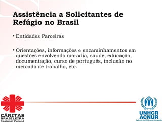 Assistência a Solicitantes de
Refúgio no Brasil
• Entidades Parceiras
• Orientações, informações e encaminhamentos em
questões envolvendo moradia, saúde, educação,
documentação, curso de português, inclusão no
mercado de trabalho, etc.
 