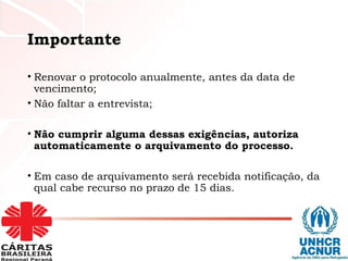 Importante
• Renovar o protocolo anualmente, antes da data de
vencimento;
• Não faltar a entrevista;
• Não cumprir alguma dessas exigências, autoriza
automaticamente o arquivamento do processo.
• Em caso de arquivamento será recebida notificação, da
qual cabe recurso no prazo de 15 dias.
 