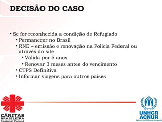 DECISÃO DO CASO
• Se for reconhecida a condição de Refugiado
• Permanecer no Brasil
• RNE – emissão e renovação na Polícia Federal ou
através do site
• Válida por 5 anos.
• Renovar 3 meses antes do vencimento
• CTPS Definitiva
• Informar viagens para outros países
 