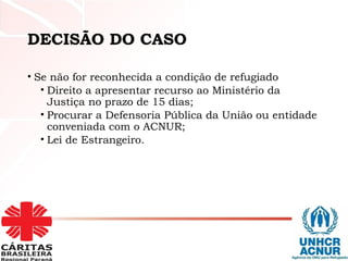 DECISÃO DO CASO
• Se não for reconhecida a condição de refugiado
• Direito a apresentar recurso ao Ministério da
Justiça no prazo de 15 dias;
• Procurar a Defensoria Pública da União ou entidade
conveniada com o ACNUR;
• Lei de Estrangeiro.
 