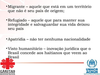 •Migrante – aquele que está em um território
que não é seu país de origem;
•Refugiado – aquele que para manter sua
integridade e salvaguardar sua vida deixou
seu país
•Apatridia – não ter nenhuma nacionalidade
•Visto humanitário – inovação jurídica que o
Brasil concede aos haitianos que veem ao
Brasil
 