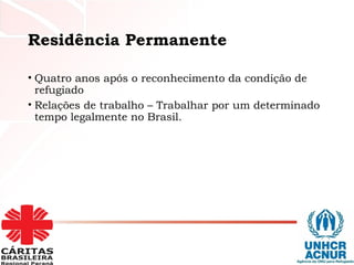 Residência Permanente
• Quatro anos após o reconhecimento da condição de
refugiado
• Relações de trabalho – Trabalhar por um determinado
tempo legalmente no Brasil.
 