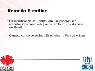 Reunião Familiar
• Os membros do seu grupo familiar poderão ser
reconhecidos como refugiados também, se estiverem
no Brasil.
• Contato com o consulado Brasileira no País de origem
 