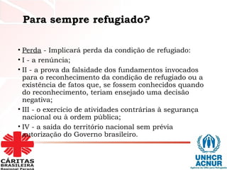 Para sempre refugiado?
• Perda - Implicará perda da condição de refugiado:
• I - a renúncia;
• II - a prova da falsidade dos fundamentos invocados
para o reconhecimento da condição de refugiado ou a
existência de fatos que, se fossem conhecidos quando
do reconhecimento, teriam ensejado uma decisão
negativa;
• III - o exercício de atividades contrárias à segurança
nacional ou à ordem pública;
• IV - a saída do território nacional sem prévia
autorização do Governo brasileiro.
 