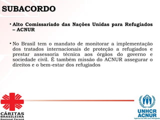 SUBACORDOSUBACORDO
• Alto Comissariado das Nações Unidas para Refugiados
– ACNUR
• No Brasil tem o mandato de monitorar a implementação
dos tratados internacionais de proteção a refugiados e
prestar assessoria técnica aos órgãos do governo e
sociedade civil. É também missão do ACNUR assegurar o
direitos e o bem-estar dos refugiados
 