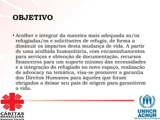 OBJETIVO
• Acolher e integrar da maneira mais adequada as/os
refugiadas/os e solicitantes de refugio, de forma a
diminuir os impactos desta mudança de vida. A partir
de uma acolhida humanitária, com encaminhamentos
para serviços e obtenção de documentação, recursos
financeiros para um suporte mínimo das necessidades
e a integração do refugiado no novo espaço, realização
de advocacy na temática, visa-se promover a garantia
dos Direitos Humanos para àqueles que foram
obrigados a deixar seu país de origem para garantirem
a vida.
 