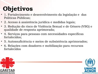 • 1. Fortalecimento e desenvolvimento da legislação e das
Políticas Públicas;
• 2. Acesso à assistência jurídica e medidas legais;
• 3. Redução do risco de Violência Sexual e de Gênero (VSG) e
qualidade de resposta aprimorada;
• 4. Serviços para pessoas com necessidades específicas
fortalecidos;
• 5. Autossuficiência e meios de subsistência aprimorados;
• 6. Relações com doadores e mobilização para recursos
fortalecidos
Objetivos
 